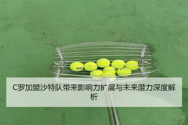 C罗加盟沙特队带来影响力扩展与未来潜力深度解析